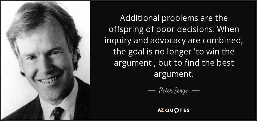 Additional problems are the offspring of poor decisions. When inquiry and advocacy are combined, the goal is no longer 'to win the argument', but to find the best argument. - Peter Senge