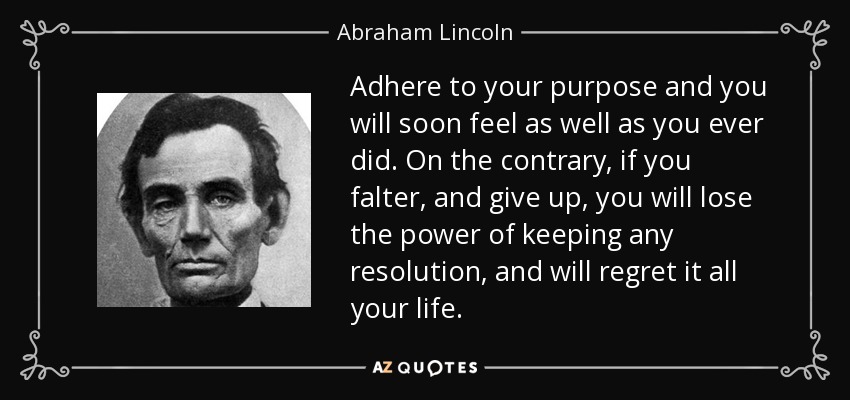 Adhere to your purpose and you will soon feel as well as you ever did. On the contrary, if you falter, and give up, you will lose the power of keeping any resolution, and will regret it all your life. - Abraham Lincoln