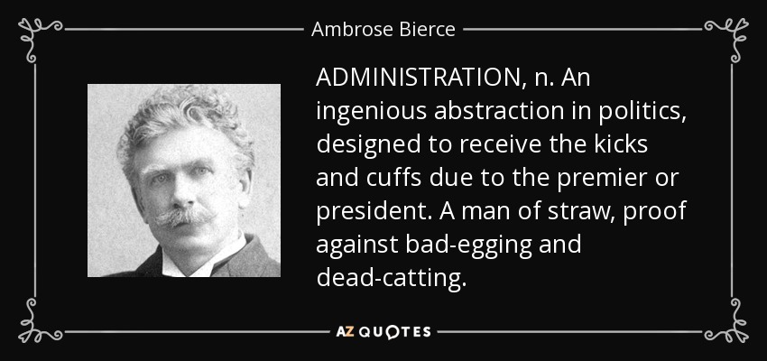 ADMINISTRATION, n. An ingenious abstraction in politics, designed to receive the kicks and cuffs due to the premier or president. A man of straw, proof against bad-egging and dead-catting. - Ambrose Bierce