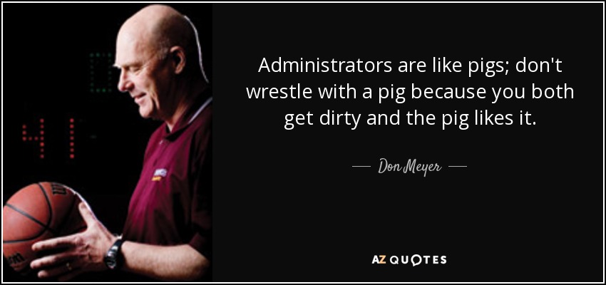 Administrators are like pigs; don't wrestle with a pig because you both get dirty and the pig likes it. - Don Meyer