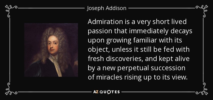 Admiration is a very short lived passion that immediately decays upon growing familiar with its object, unless it still be fed with fresh discoveries, and kept alive by a new perpetual succession of miracles rising up to its view. - Joseph Addison