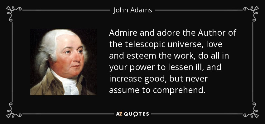 Admire and adore the Author of the telescopic universe, love and esteem the work, do all in your power to lessen ill, and increase good, but never assume to comprehend. - John Adams