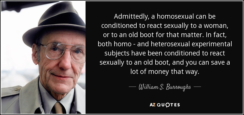 Admittedly, a homosexual can be conditioned to react sexually to a woman, or to an old boot for that matter. In fact, both homo - and heterosexual experimental subjects have been conditioned to react sexually to an old boot, and you can save a lot of money that way. - William S. Burroughs