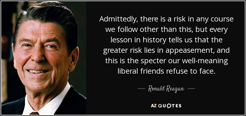 Admittedly, there is a risk in any course we follow other than this, but every lesson in history tells us that the greater risk lies in appeasement, and this is the specter our well-meaning liberal friends refuse to face. - Ronald Reagan