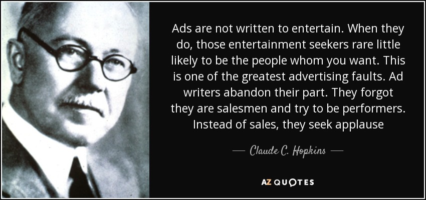 Ads are not written to entertain. When they do, those entertainment seekers rare little likely to be the people whom you want. This is one of the greatest advertising faults. Ad writers abandon their part. They forgot they are salesmen and try to be performers. Instead of sales, they seek applause - Claude C. Hopkins