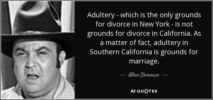 Adultery - which is the only grounds for divorce in New York - is not grounds for divorce in California. As a matter of fact, adultery in Southern California is grounds for marriage. - Allan Sherman