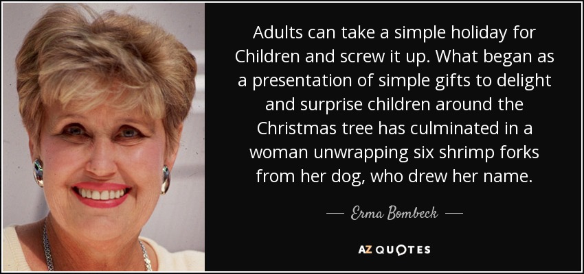 Adults can take a simple holiday for Children and screw it up. What began as a presentation of simple gifts to delight and surprise children around the Christmas tree has culminated in a woman unwrapping six shrimp forks from her dog, who drew her name. - Erma Bombeck