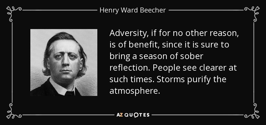 Adversity, if for no other reason, is of benefit, since it is sure to bring a season of sober reflection. People see clearer at such times. Storms purify the atmosphere. - Henry Ward Beecher