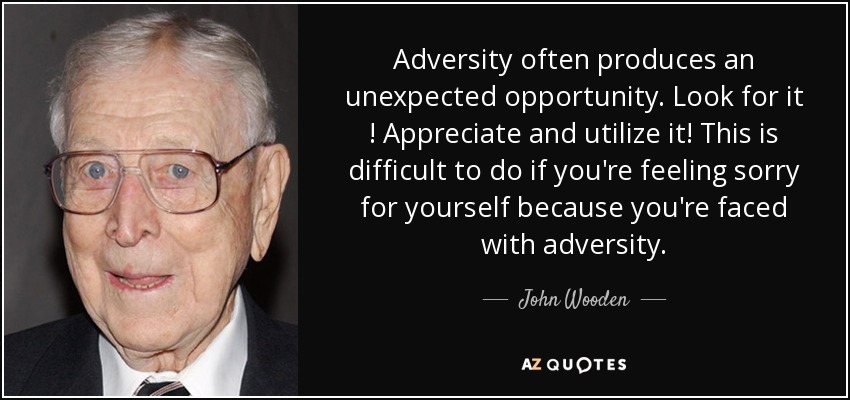 Adversity often produces an unexpected opportunity. Look for it ! Appreciate and utilize it! This is difficult to do if you're feeling sorry for yourself because you're faced with adversity. - John Wooden