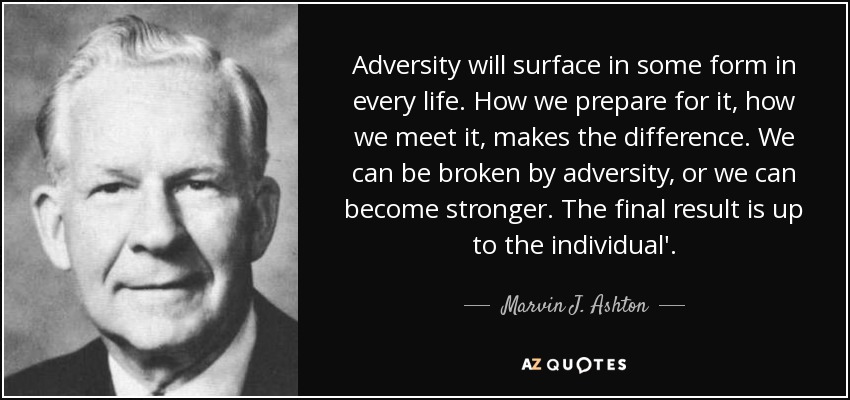 Adversity will surface in some form in every life. How we prepare for it, how we meet it, makes the difference. We can be broken by adversity, or we can become stronger. The final result is up to the individual'. - Marvin J. Ashton