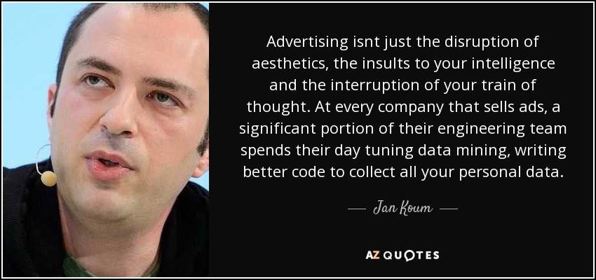 Advertising isnt just the disruption of aesthetics, the insults to your intelligence and the interruption of your train of thought. At every company that sells ads, a significant portion of their engineering team spends their day tuning data mining, writing better code to collect all your personal data. - Jan Koum