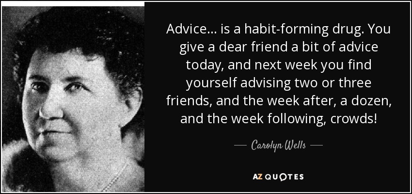 Advice ... is a habit-forming drug. You give a dear friend a bit of advice today, and next week you find yourself advising two or three friends, and the week after, a dozen, and the week following, crowds! - Carolyn Wells