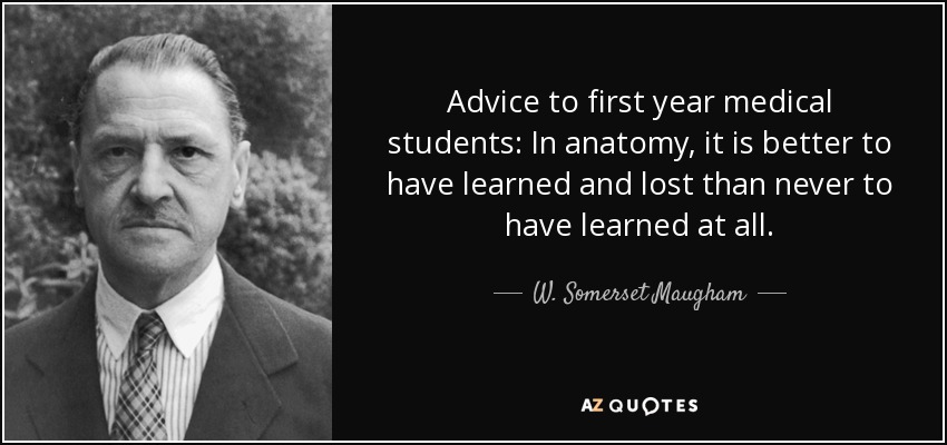 Advice to first year medical students: In anatomy, it is better to have learned and lost than never to have learned at all. - W. Somerset Maugham