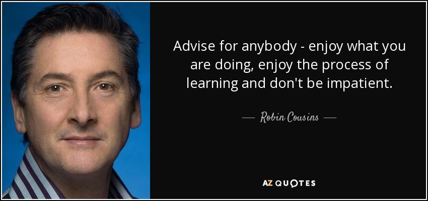 Advise for anybody - enjoy what you are doing, enjoy the process of learning and don't be impatient. - Robin Cousins