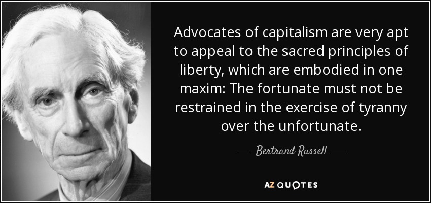 Advocates of capitalism are very apt to appeal to the sacred principles of liberty which are embodied in one maxim The fortunate must not be restrained in the exercise of tyranny over the unfortunate - Bertrand Russell