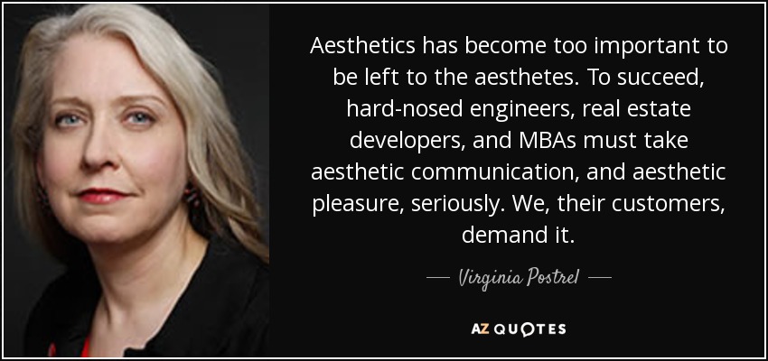 Aesthetics has become too important to be left to the aesthetes. To succeed, hard-nosed engineers, real estate developers, and MBAs must take aesthetic communication, and aesthetic pleasure, seriously. We, their customers, demand it. - Virginia Postrel