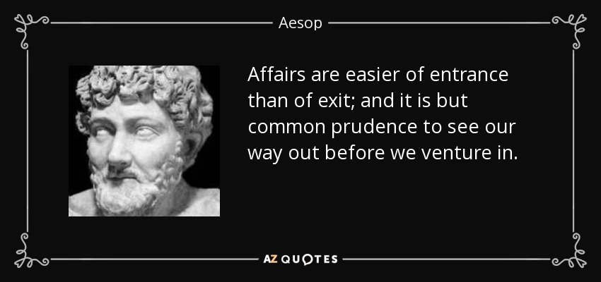 Affairs are easier of entrance than of exit; and it is but common prudence to see our way out before we venture in. - Aesop