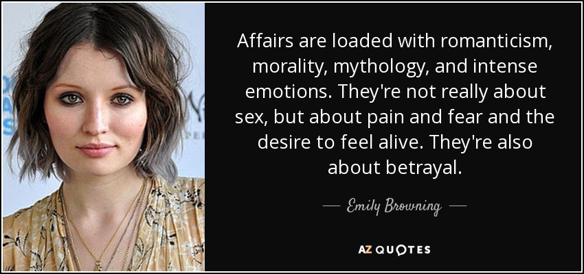 Affairs are loaded with romanticism, morality, mythology, and intense emotions. They're not really about sex, but about pain and fear and the desire to feel alive. They're also about betrayal. - Emily Browning