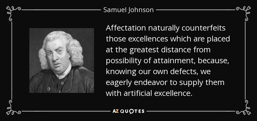 Affectation naturally counterfeits those excellences which are placed at the greatest distance from possibility of attainment, because, knowing our own defects, we eagerly endeavor to supply them with artificial excellence. - Samuel Johnson