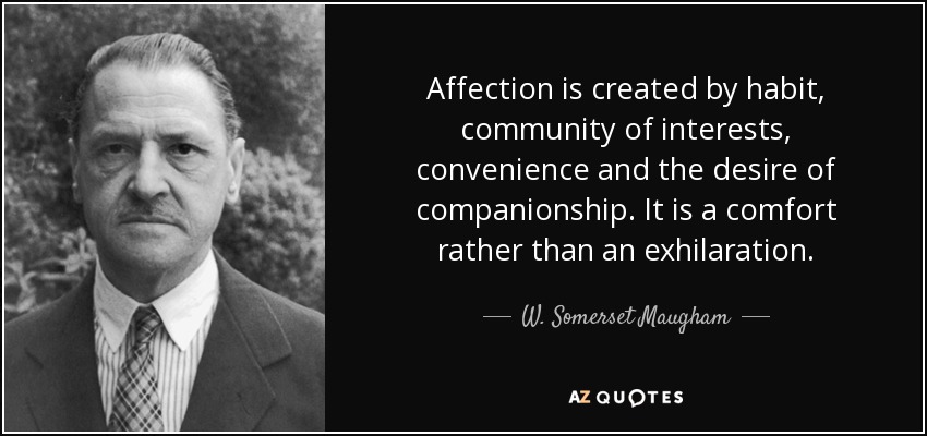 Affection is created by habit, community of interests, convenience and the desire of companionship. It is a comfort rather than an exhilaration. - W. Somerset Maugham