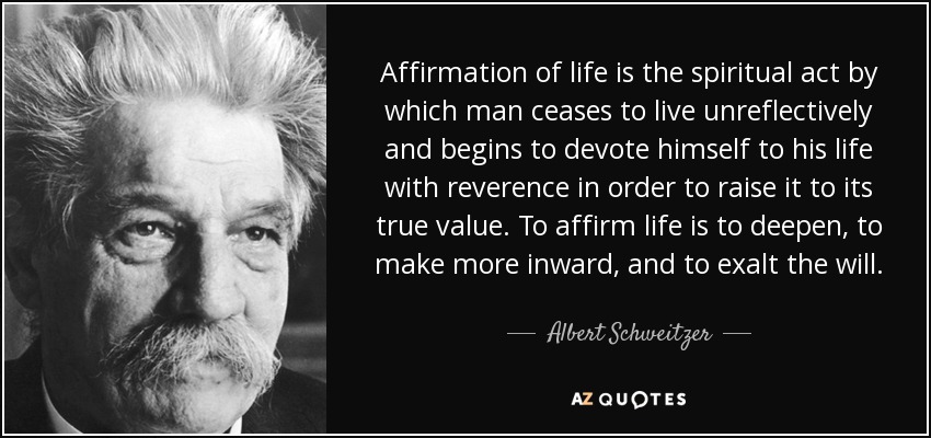 Affirmation of life is the spiritual act by which man ceases to live unreflectively and begins to devote himself to his life with reverence in order to raise it to its true value. To affirm life is to deepen, to make more inward, and to exalt the will. - Albert Schweitzer