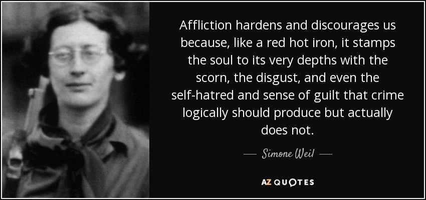 Affliction hardens and discourages us because, like a red hot iron, it stamps the soul to its very depths with the scorn, the disgust, and even the self-hatred and sense of guilt that crime logically should produce but actually does not. - Simone Weil
