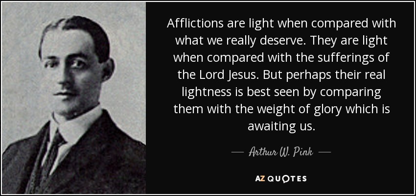 Afflictions are light when compared with what we really deserve. They are light when compared with the sufferings of the Lord Jesus. But perhaps their real lightness is best seen by comparing them with the weight of glory which is awaiting us. - Arthur W. Pink