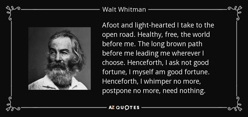 Afoot and light-hearted I take to the open road. Healthy, free, the world before me. The long brown path before me leading me wherever I choose. Henceforth, I ask not good fortune, I myself am good fortune. Henceforth, I whimper no more, postpone no more, need nothing. - Walt Whitman