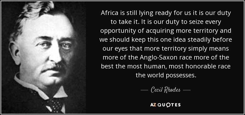 Africa is still lying ready for us it is our duty to take it. It is our duty to seize every opportunity of acquiring more territory and we should keep this one idea steadily before our eyes that more territory simply means more of the Anglo-Saxon race more of the best the most human, most honorable race the world possesses. - Cecil Rhodes