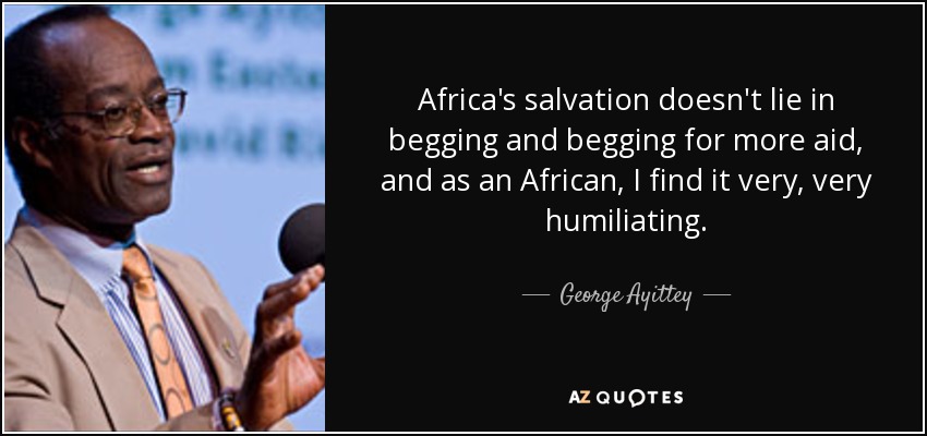 Africa's salvation doesn't lie in begging and begging for more aid, and as an African, I find it very, very humiliating. - George Ayittey