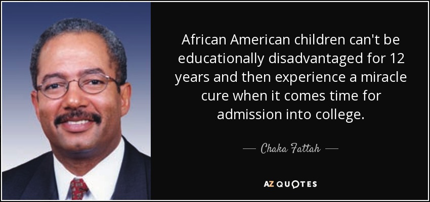 African American children can't be educationally disadvantaged for 12 years and then experience a miracle cure when it comes time for admission into college. - Chaka Fattah