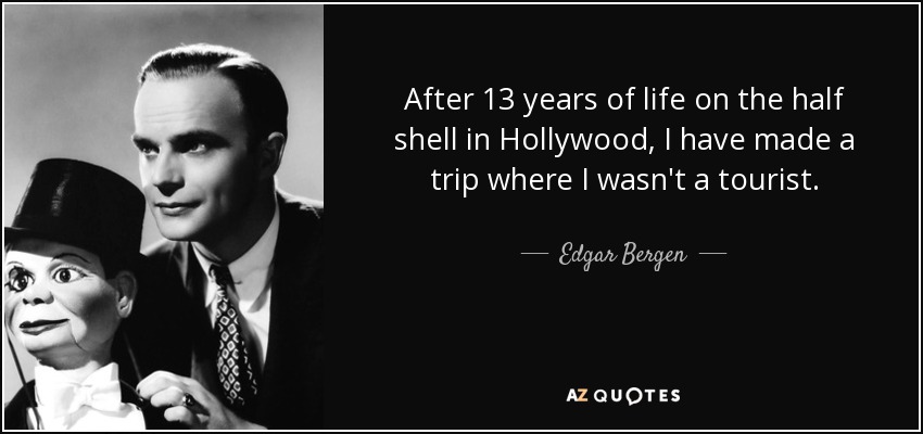 After 13 years of life on the half shell in Hollywood, I have made a trip where I wasn't a tourist. - Edgar Bergen