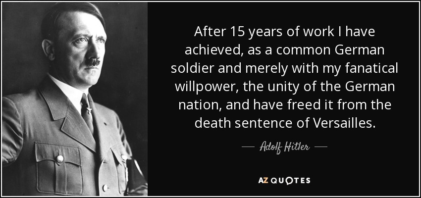 After 15 years of work I have achieved, as a common German soldier and merely with my fanatical willpower, the unity of the German nation, and have freed it from the death sentence of Versailles. - Adolf Hitler