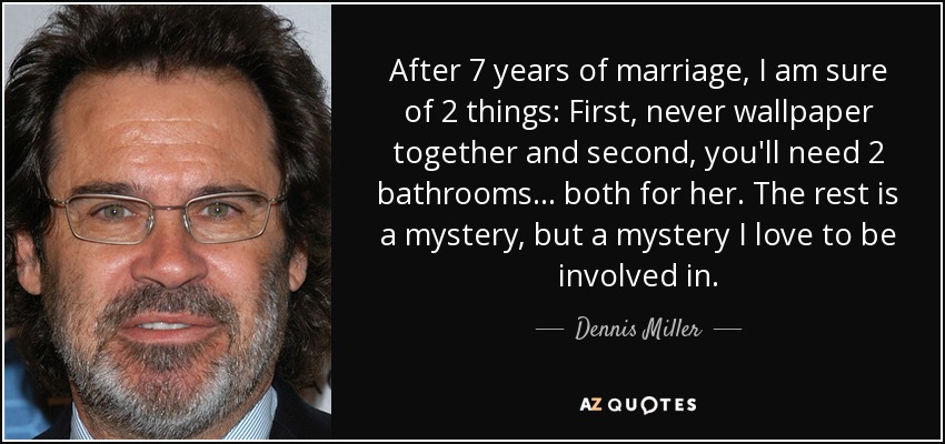 After 7 years of marriage, I am sure of 2 things: First, never wallpaper together and second, you'll need 2 bathrooms . . . both for her. The rest is a mystery, but a mystery I love to be involved in. - Dennis Miller