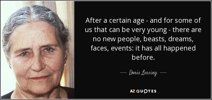 After a certain age - and for some of us that can be very young - there are no new people, beasts, dreams, faces, events: it has all happened before. - Doris Lessing