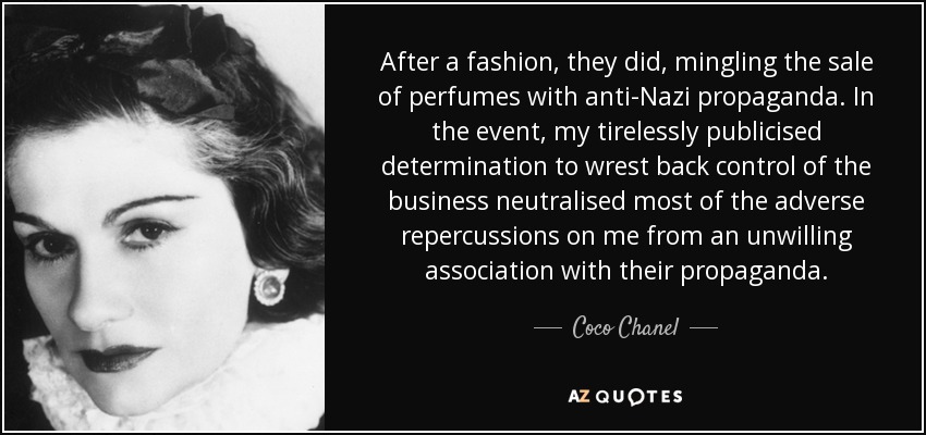 After a fashion, they did, mingling the sale of perfumes with anti-Nazi propaganda. In the event, my tirelessly publicised determination to wrest back control of the business neutralised most of the adverse repercussions on me from an unwilling association with their propaganda. - Coco Chanel