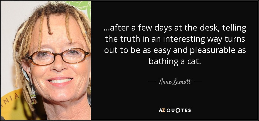 ...after a few days at the desk, telling the truth in an interesting way turns out to be as easy and pleasurable as bathing a cat. - Anne Lamott