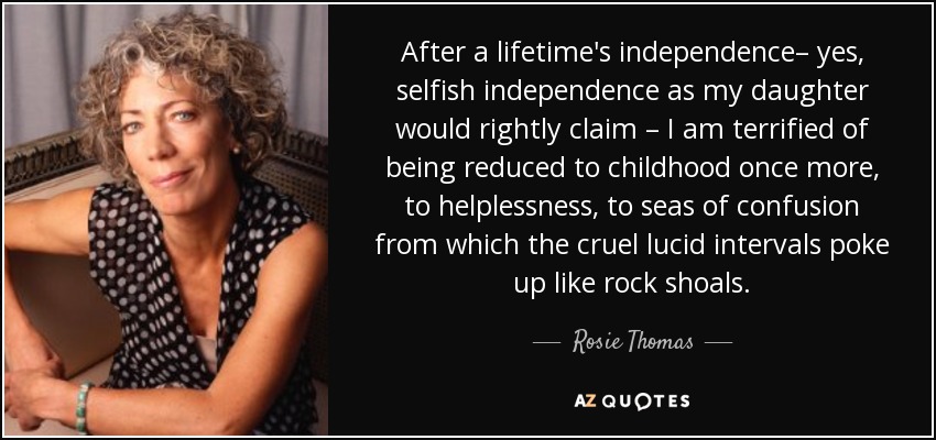 After a lifetime's independence– yes, selfish independence as my daughter would rightly claim – I am terrified of being reduced to childhood once more, to helplessness, to seas of confusion from which the cruel lucid intervals poke up like rock shoals. - Rosie Thomas