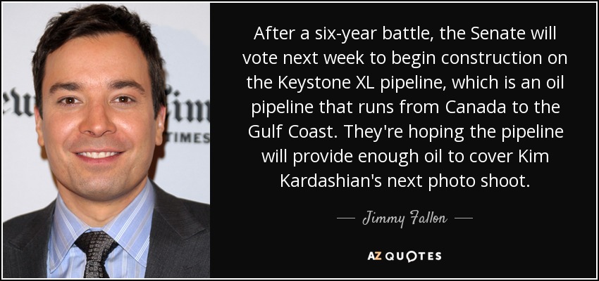 After a six-year battle, the Senate will vote next week to begin construction on the Keystone XL pipeline, which is an oil pipeline that runs from Canada to the Gulf Coast. They're hoping the pipeline will provide enough oil to cover Kim Kardashian's next photo shoot. - Jimmy Fallon