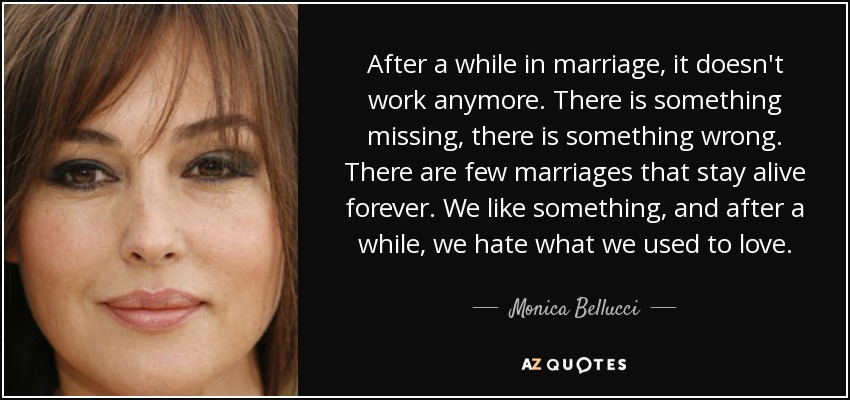 After a while in marriage, it doesn't work anymore. There is something missing, there is something wrong. There are few marriages that stay alive forever. We like something, and after a while, we hate what we used to love. - Monica Bellucci