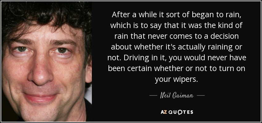 After a while it sort of began to rain, which is to say that it was the kind of rain that never comes to a decision about whether it's actually raining or not. Driving in it, you would never have been certain whether or not to turn on your wipers. - Neil Gaiman