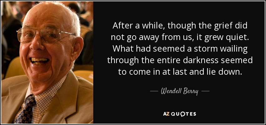 After a while, though the grief did not go away from us, it grew quiet. What had seemed a storm wailing through the entire darkness seemed to come in at last and lie down. - Wendell Berry