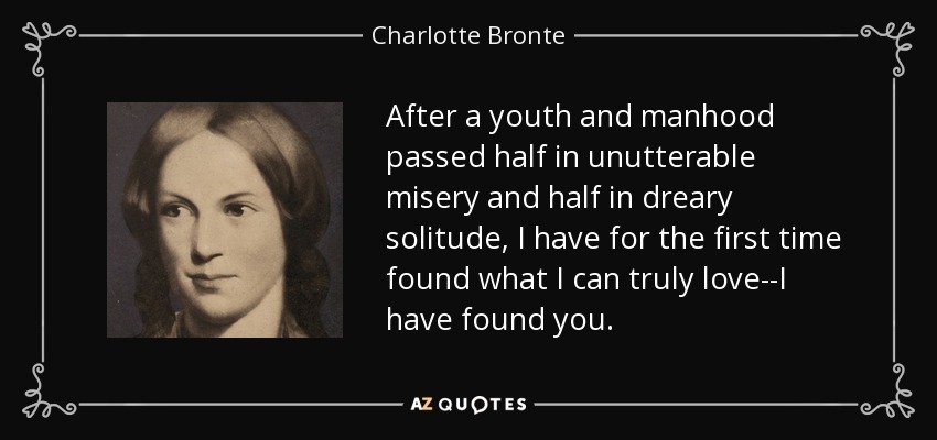 After a youth and manhood passed half in unutterable misery and half in dreary solitude, I have for the first time found what I can truly love--I have found you. - Charlotte Bronte