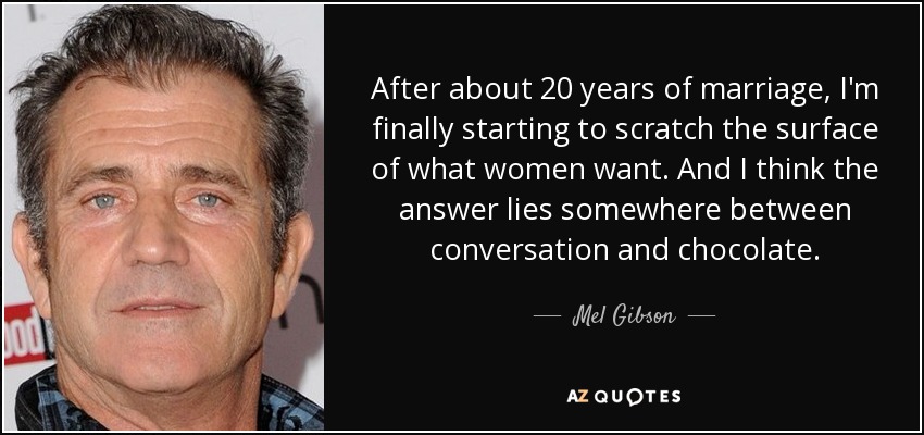 After about 20 years of marriage, I'm finally starting to scratch the surface of what women want. And I think the answer lies somewhere between conversation and chocolate. - Mel Gibson