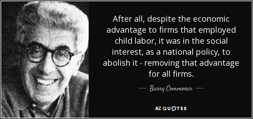 After all, despite the economic advantage to firms that employed child labor, it was in the social interest, as a national policy, to abolish it - removing that advantage for all firms. - Barry Commoner