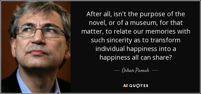 After all, isn't the purpose of the novel, or of a museum, for that matter, to relate our memories with such sincerity as to transform individual happiness into a happiness all can share? - Orhan Pamuk