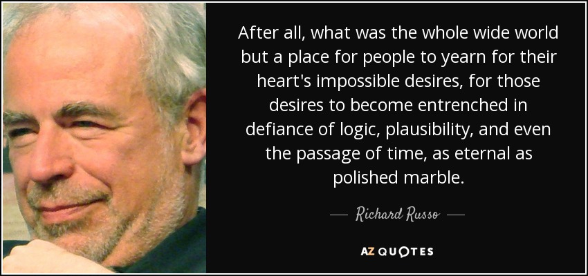 After all, what was the whole wide world but a place for people to yearn for their heart's impossible desires, for those desires to become entrenched in defiance of logic, plausibility, and even the passage of time, as eternal as polished marble. - Richard Russo