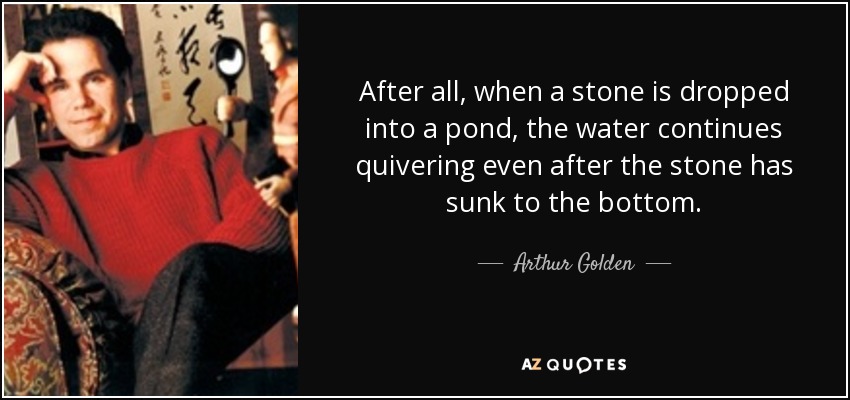 After all, when a stone is dropped into a pond, the water continues quivering even after the stone has sunk to the bottom. - Arthur Golden