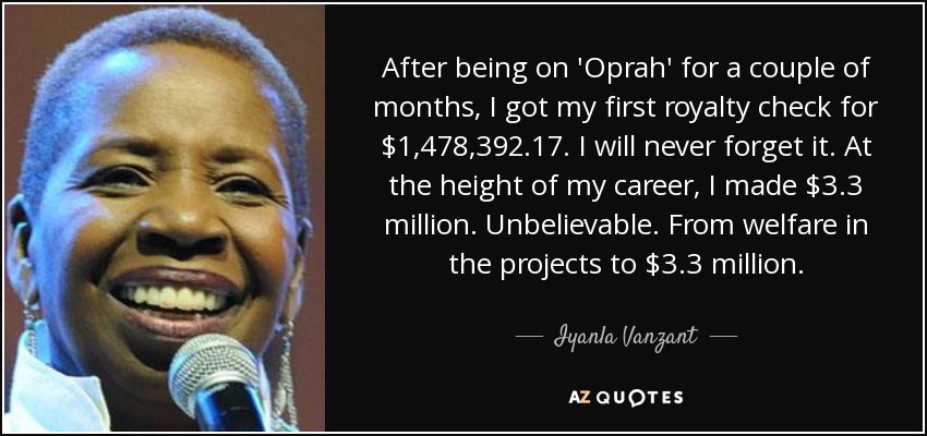 After being on 'Oprah' for a couple of months, I got my first royalty check for $1,478,392.17. I will never forget it. At the height of my career, I made $3.3 million. Unbelievable. From welfare in the projects to $3.3 million. - Iyanla Vanzant