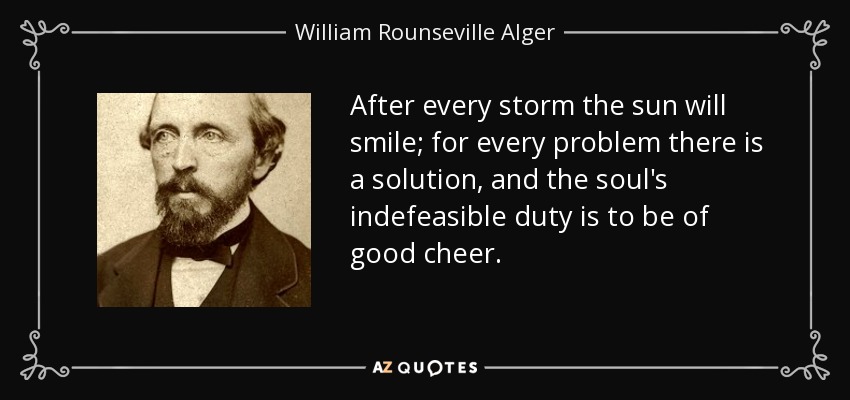After every storm the sun will smile; for every problem there is a solution, and the soul's indefeasible duty is to be of good cheer. - William Rounseville Alger